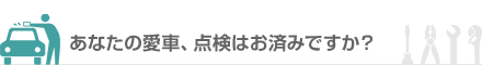 あなたの愛車、点検はお済みですか？